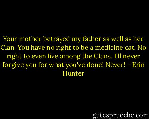 Your mother betrayed my father as well as her Clan. You have no right to be a medicine cat. No right to even live among the Clans. I'll never forgive you for what you've done! Never! - Erin Hunter