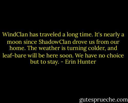 WindClan has traveled a long time. It's nearly a moon since ShadowClan drove us from our home. The weather is turning colder, and leaf-bare will be here soon. We have no choice but to stay. - Erin Hunter