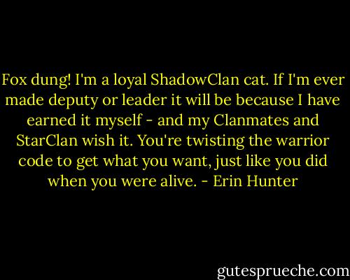 Fox dung! I'm a loyal ShadowClan cat. If I'm ever made deputy or leader it will be because I have earned it myself - and my Clanmates and StarClan wish it. You're twisting the warrior code to get what you want, just like you did when you were alive. - Erin Hunter