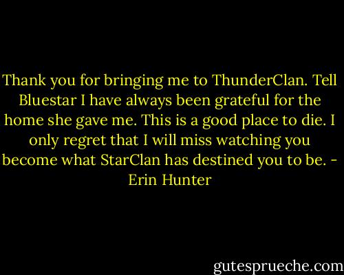 Thank you for bringing me to ThunderClan. Tell Bluestar I have always been grateful for the home she gave me. This is a good place to die. I only regret that I will miss watching you become what StarClan has destined you to be. - Erin Hunter