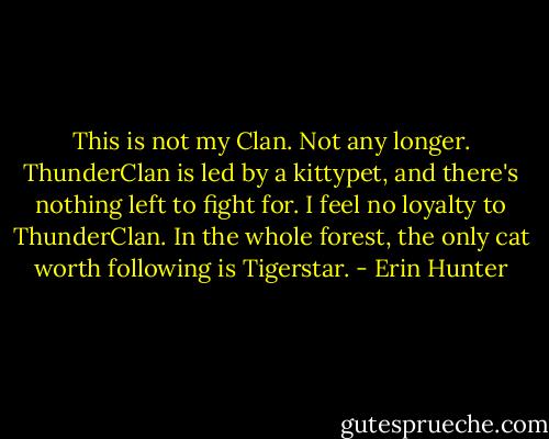 This is not my Clan. Not any longer. ThunderClan is led by a kittypet, and there's nothing left to fight for. I feel no loyalty to ThunderClan. In the whole forest, the only cat worth following is Tigerstar. - Erin Hunter
