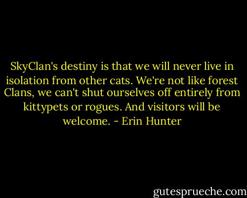 SkyClan's destiny is that we will never live in isolation from other cats. We're not like forest Clans, we can't shut ourselves off entirely from kittypets or rogues. And visitors will be welcome. - Erin Hunter