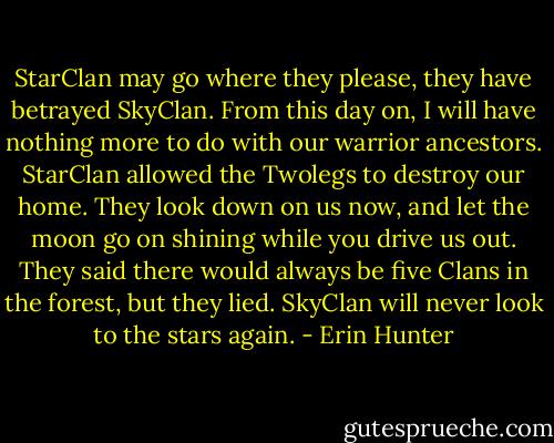 StarClan may go where they please, they have betrayed SkyClan. From this day on, I will have nothing more to do with our warrior ancestors. StarClan allowed the Twolegs to destroy our home. They look down on us now, and let the moon go on shining while you drive us out. They said there would always be five Clans in the forest, but they lied. SkyClan will never look to the stars again. - Erin Hunter