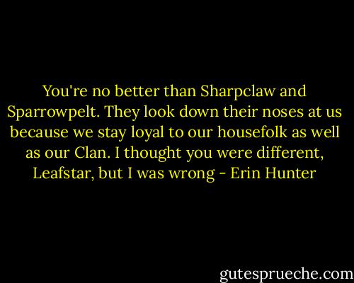 You're no better than Sharpclaw and Sparrowpelt. They look down their noses at us because we stay loyal to our housefolk as well as our Clan. I thought you were different, Leafstar, but I was wrong - Erin Hunter