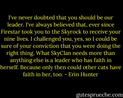 I've never doubted that you should be our leader. I've always believed that, ever since Firestar took you to the Skyrock to receive your nine lives. I challenged you, yes, so I could be sure of your conviction that you were doing the right thing. What SkyClan needs more than anything else is a leader who has faith in herself. Because only then could other cats have faith in her, too. - Erin Hunter