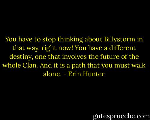 You have to stop thinking about Billystorm in that way, right now! You have a different destiny, one that involves the future of the whole Clan. And it is a path that you must walk alone. - Erin Hunter