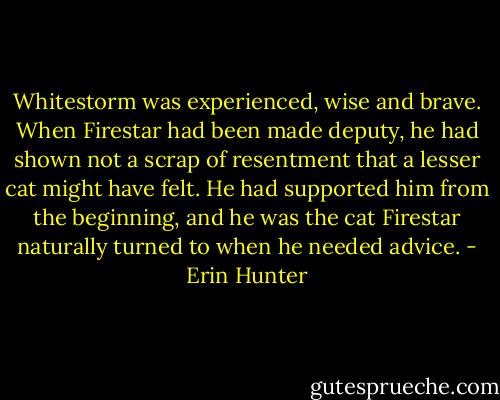 Whitestorm was experienced, wise and brave. When Firestar had been made deputy, he had shown not a scrap of resentment that a lesser cat might have felt. He had supported him from the beginning, and he was the cat Firestar naturally turned to when he needed advice. - Erin Hunter