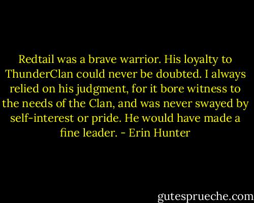 Redtail was a brave warrior. His loyalty to ThunderClan could never be doubted. I always relied on his judgment, for it bore witness to the needs of the Clan, and was never swayed by self-interest or pride. He would have made a fine leader. - Erin Hunter