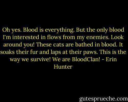 Oh yes. Blood is everything. But the only blood I'm interested in flows from my enemies. Look around you! These cats are bathed in blood. It soaks their fur and laps at their paws. This is the way we survive! We are BloodClan! - Erin Hunter