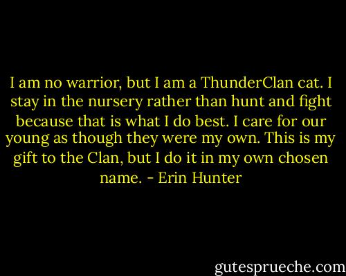I am no warrior, but I am a ThunderClan cat. I stay in the nursery rather than hunt and fight because that is what I do best. I care for our young as though they were my own. This is my gift to the Clan, but I do it in my own chosen name. - Erin Hunter
