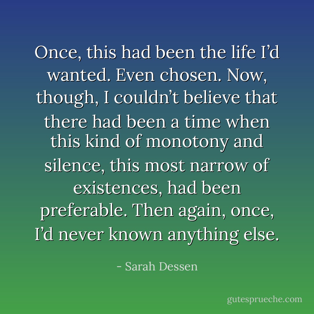 Once, this had been the life I’d wanted. Even chosen. Now, though, I couldn’t believe that there had been a time when this kind of monotony and silence, this most narrow of existences, had been preferable. Then again, once, I’d never known anything else. - Sarah Dessen
