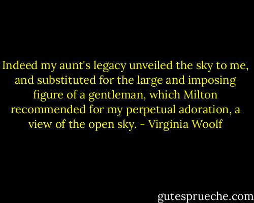 Indeed my aunt's legacy unveiled the sky to me, and substituted for the large and imposing figure of a gentleman, which Milton recommended for my perpetual adoration, a view of the open sky. - Virginia Woolf
