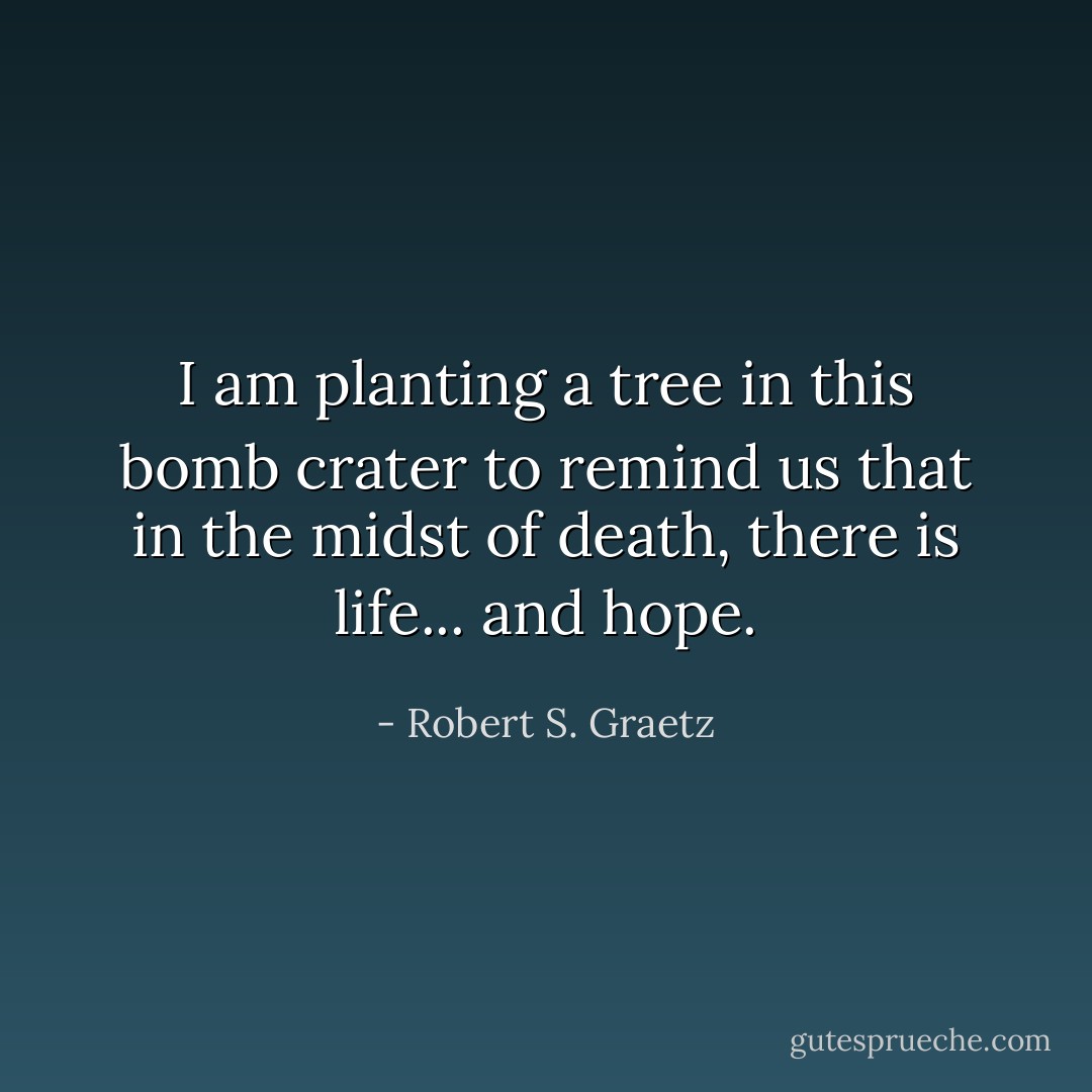 I am planting a tree in this bomb crater to remind us that in the midst of death, there is life... and hope. - Robert S. Graetz