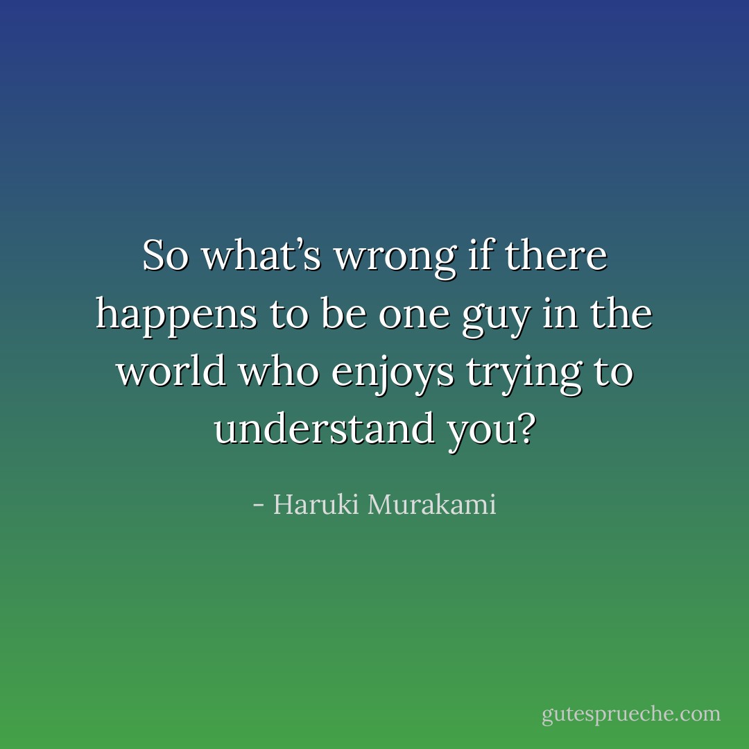So what’s wrong if there happens to be one guy in the world who enjoys trying to understand you? - Haruki Murakami