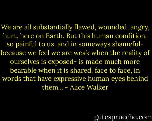 We are all substantially flawed, wounded, angry, hurt, here on Earth. But this human condition, so painful to us, and in someways shameful- because we feel we are weak when the reality of ourselves is exposed- is made much more bearable when it is shared, face to face, in words that have expressive human eyes behind them... - Alice Walker