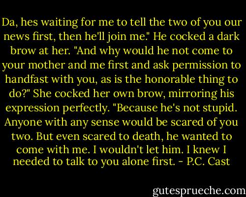 Da, hes waiting for me to tell the two of you our news first, then he'll join me."<br />He cocked a dark brow at her. "And why would he not come to your mother and me first and ask permission to handfast with you, as is the honorable thing to do?"<br />She cocked her own brow, mirroring his expression perfectly. "Because he's not stupid. Anyone with any sense would be scared of you two. But even scared to death, he wanted to come with me. I wouldn't let him. I knew I needed to talk to you alone first. - P.C. Cast