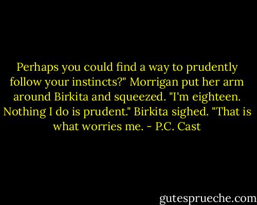 Perhaps you could find a way to prudently follow your instincts?"<br />Morrigan put her arm around Birkita and squeezed. "I'm eighteen. Nothing I do is prudent."<br />Birkita sighed. "That is what worries me. - P.C. Cast