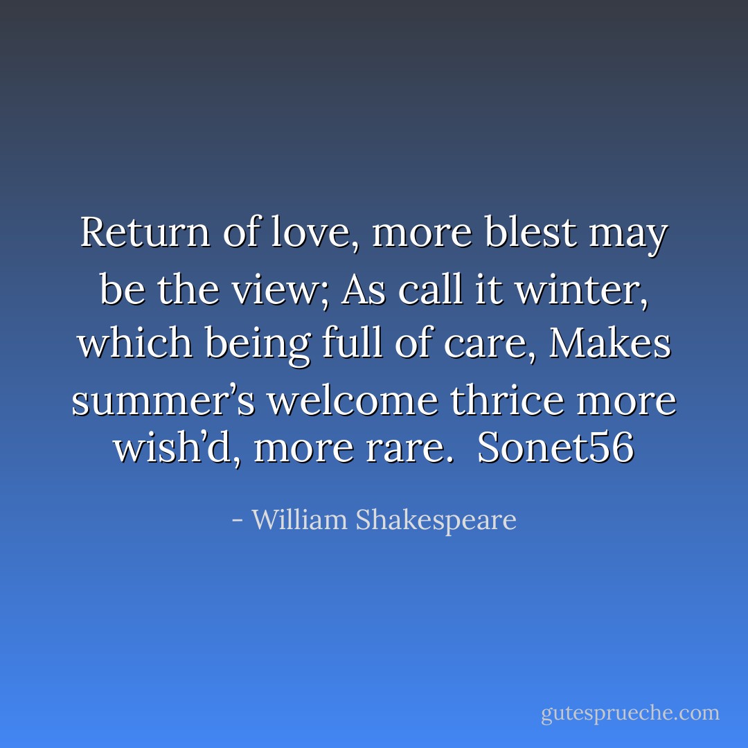 Return of love, more blest may be the view;<br />As call it winter, which being full of care,<br />Makes summer’s welcome thrice more wish’d, more rare.<br /><br />Sonet56 - William Shakespeare