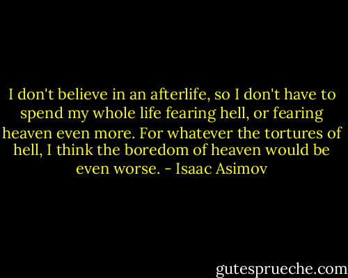 I don't believe in an afterlife, so I don't have to spend my whole life fearing hell, or fearing heaven even more. For whatever the tortures of hell, I think the boredom of heaven would be even worse. - Isaac Asimov
