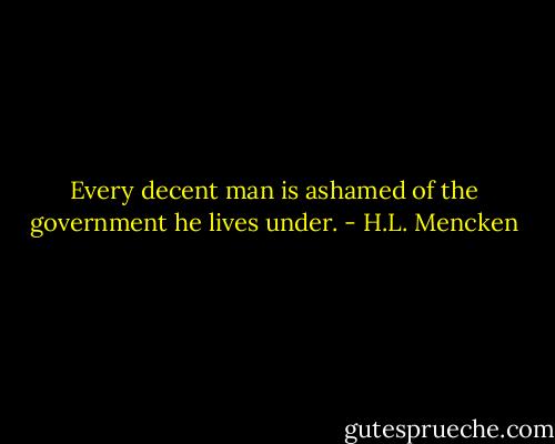Every decent man is ashamed of the government he lives under. - H.L. Mencken