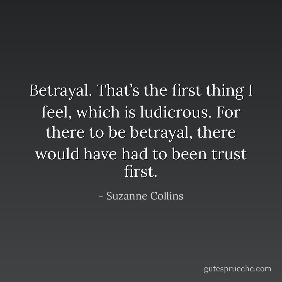 Betrayal. That’s the first thing I feel, which is ludicrous. For there to be betrayal, there would have had to been trust first. - Suzanne Collins
