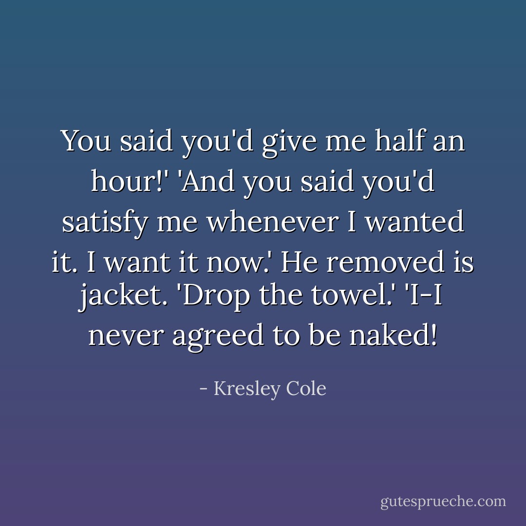 You said you'd give me half an hour!'<br />'And you said you'd satisfy me whenever I wanted it. I want it now.' He removed is jacket. 'Drop the towel.'<br />'I-I never agreed to be naked! - Kresley Cole