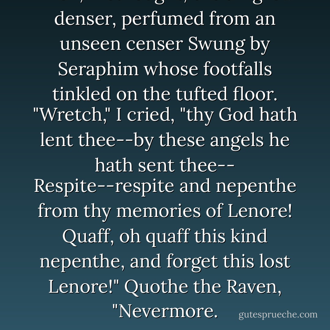 Then, methought, the air grew denser, perfumed from an unseen censer<br />Swung by Seraphim whose footfalls tinkled on the tufted floor.<br />"Wretch," I cried, "thy God hath lent thee--by these angels he hath sent thee--<br />Respite--respite and nepenthe from thy memories of Lenore!<br />Quaff, oh quaff this kind nepenthe, and forget this lost Lenore!"<br />Quothe the Raven, "Nevermore. - Edgar Allan Poe