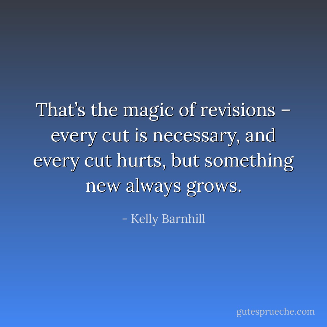 That’s the magic of revisions – every cut is necessary, and every cut hurts, but something new always grows. - Kelly Barnhill