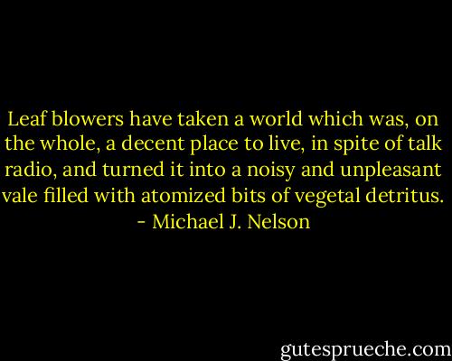 Leaf blowers have taken a world which was, on the whole, a decent place to live, in spite of talk radio, and turned it into a noisy and unpleasant vale filled with atomized bits of vegetal detritus. - Michael J. Nelson