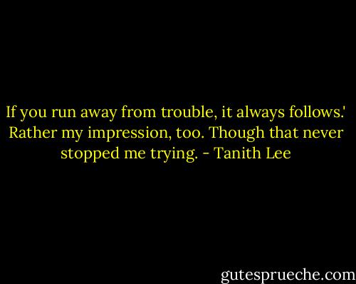 If you run away from trouble, it always follows.'<br />Rather my impression, too. Though that never stopped me trying. - Tanith Lee