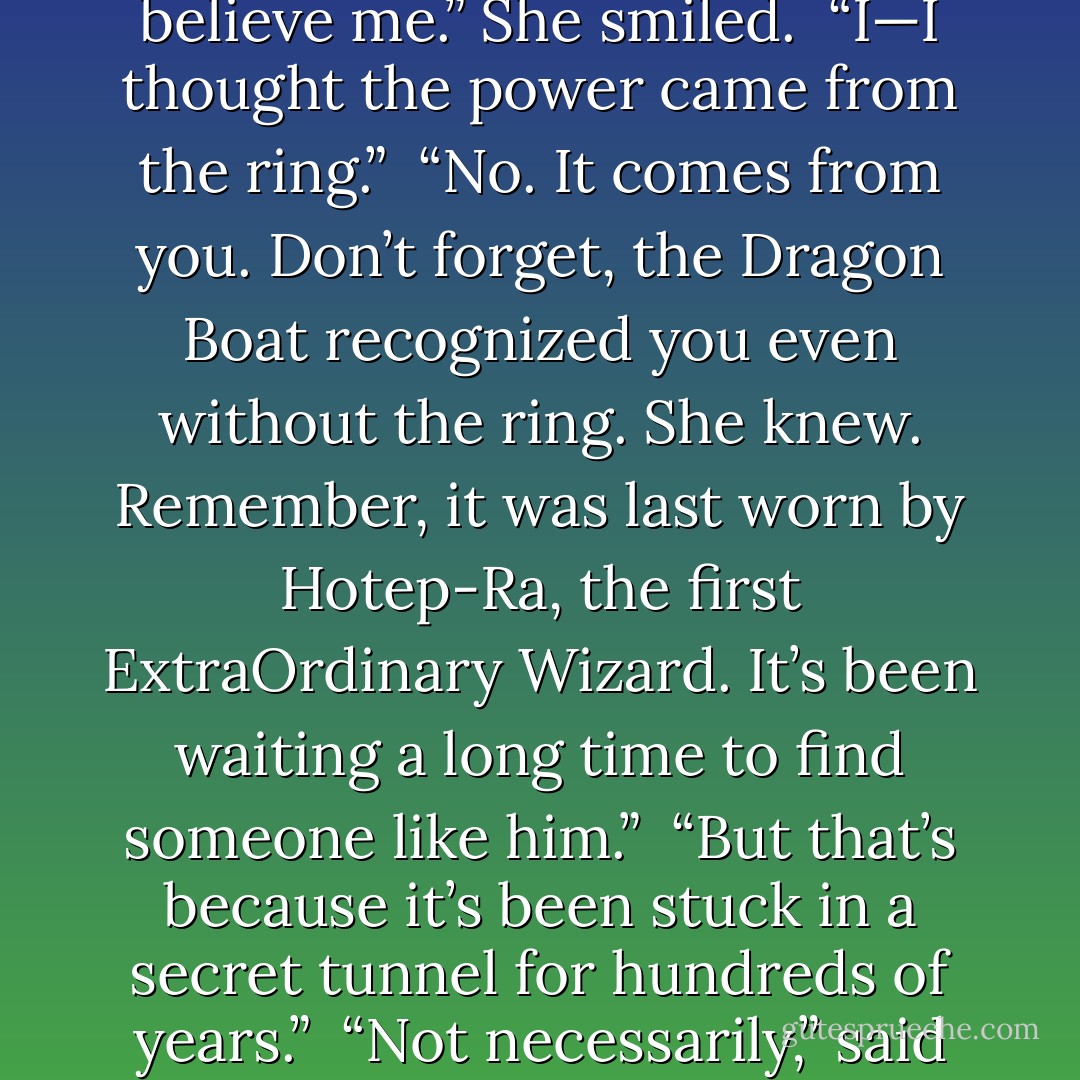 Why?” breathed Boy 412. “Why me?”<br /><br />“You have astonishing Magykal power. I told you before. Maybe now you’ll believe me.” She smiled.<br /><br />“I—I thought the power came from the ring.”<br /><br />“No. It comes from you. Don’t forget, the Dragon Boat recognized you even without the ring. She knew. Remember, it was last worn by Hotep-Ra, the first ExtraOrdinary Wizard. It’s been waiting a long time to find someone like him.”<br /><br />“But that’s because it’s been stuck in a secret tunnel for hundreds of years.”<br /><br />“Not necessarily,” said Marcia mysteriously. “Things have a habit of working out, you know. Eventually. - Angie Sage