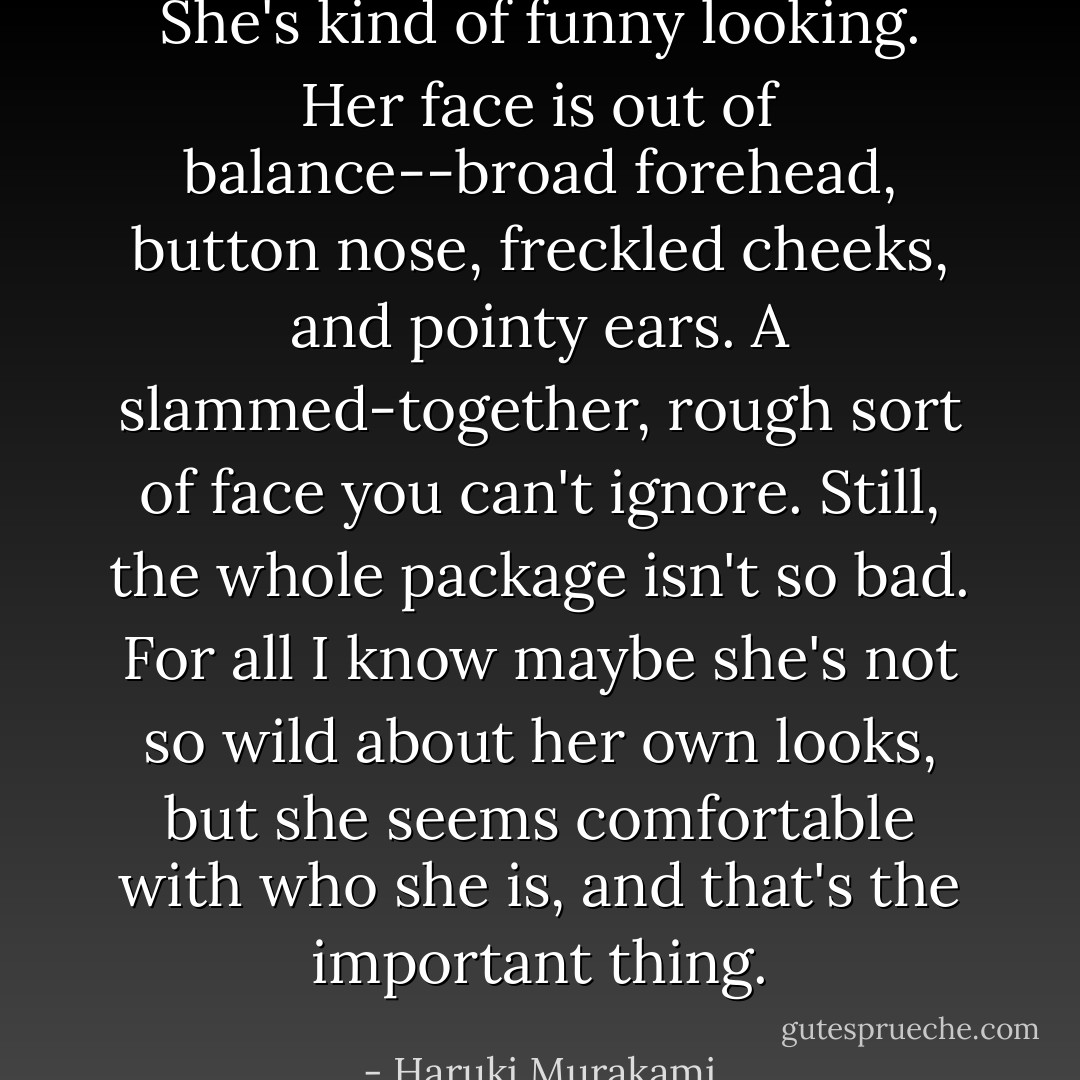 She's kind of funny looking. Her face is out of balance--broad forehead, button<br />nose, freckled cheeks, and pointy ears. A slammed-together, rough sort of face you can't ignore. Still, the whole package isn't so bad. For all I know maybe she's not so wild<br />about her own looks, but she seems comfortable with who she is, and that's the important thing. - Haruki Murakami