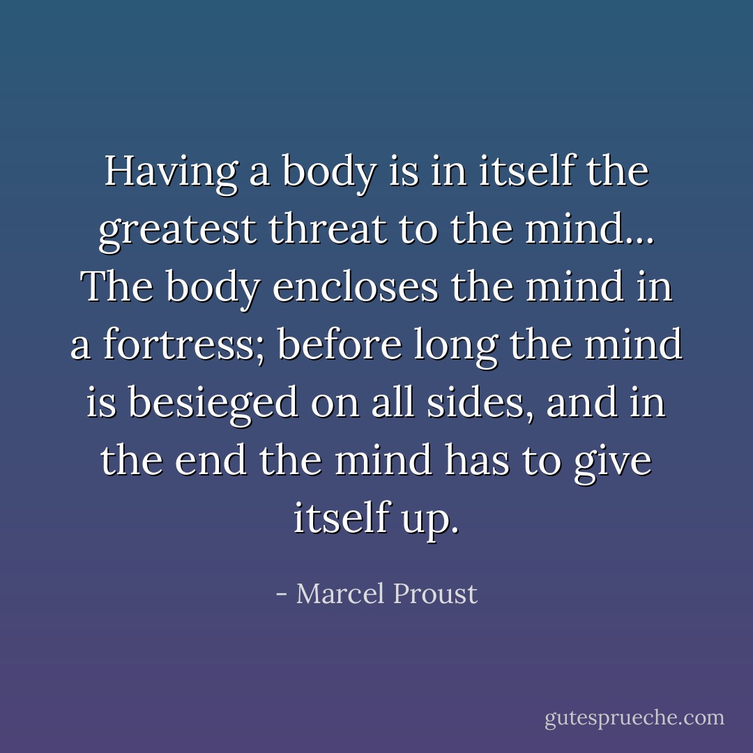 Having a body is in itself the greatest threat to the mind... The body encloses the mind in a fortress; before long the mind is besieged on all sides, and in the end the mind has to give itself up. - Marcel Proust
