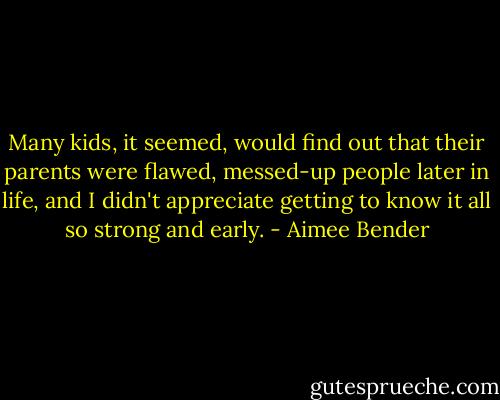 Many kids, it seemed, would find out that their parents were flawed, messed-up people later in life, and I didn't appreciate getting to know it all so strong and early. - Aimee Bender
