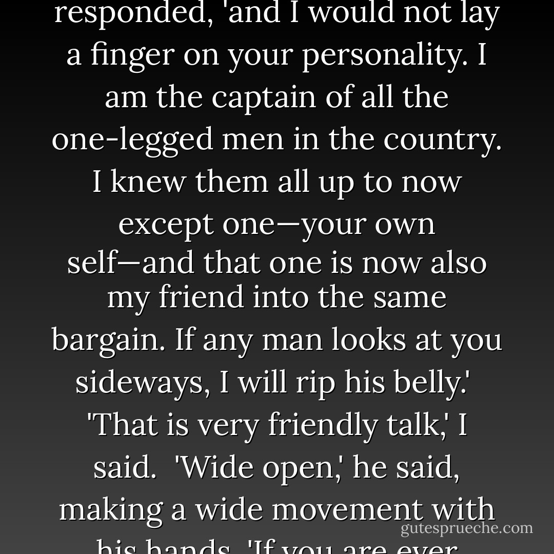 I would not hurt you, little man,' he said.<br /><br />'I think that I got the disorder in Mullingar,' I explained. I knew that I had gained his confidence and that the danger of violence was now passed. He then did something which took me by surprise. He pulled up his own ragged trouser and showed me his own left leg. It was smooth, shapely and fairly fat but it was made of wood also.<br /><br />'That is a funny coincidence,' I said. I now perceived the reason for his sudden change of attitude.<br /><br />'You are a sweet man,' he responded, 'and I would not lay a finger on your personality. I am the captain of all the one-legged men in the country. I knew them all up to now except one—your own self—and that one is now also my friend into the same bargain. If any man looks at you sideways, I will rip his belly.'<br /><br />'That is very friendly talk,' I said.<br /><br />'Wide open,' he said, making a wide movement with his hands. 'If you are ever troubled, send for me and I will save you from the woman.'<br /><br />'Women I have no interest in at all,' I said smiling. 'A fiddle is a better thing for diversion.'<br /><br />'It does not matter. If your perplexity is an army or a dog, I will come with all the one-leggèd men and rip the bellies. My real name is Martin Finnucane.'<br /><br />'It is a reasonable name,' I assented.<br /><br />'Martin Finnucane,' he repeated, listening to his own voice as if he were listening to the sweetest music in the world. - Flann O'Brien