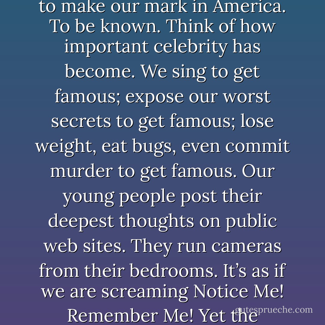 The second death. To think that you died and no one would remember you. I wondered if this was why we tried so hard to make our mark in America. To be known. Think of how important celebrity has become. We sing to get famous; expose our worst secrets to get famous; lose weight, eat bugs, even commit murder to get famous. Our young people post their deepest thoughts on public web sites. They run cameras from their bedrooms. It’s as if we are screaming Notice Me! Remember Me! Yet the notoriety barely lasts. Names quickly blur and in time are forgotten. - Mitch Albom