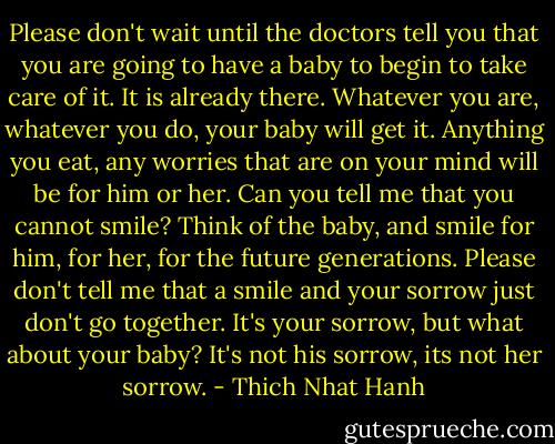 Please don't wait until the doctors tell you that you are going to have a baby to begin to take care of it. It is already there. Whatever you are, whatever you do, your baby will get it. Anything you eat, any worries that are on your mind will be for him or her. Can you tell me that you cannot smile? Think of the baby, and smile for him, for her, for the future generations. Please don't tell me that a smile and your sorrow just don't go together. It's your sorrow, but what about your baby? It's not his sorrow, its not her sorrow. - Thich Nhat Hanh