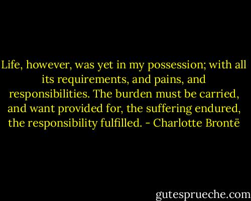 Life, however, was yet in my possession; with all its requirements, and pains, and responsibilities. The burden must be carried, and want provided for, the suffering endured, the responsibility fulfilled. - Charlotte Brontë