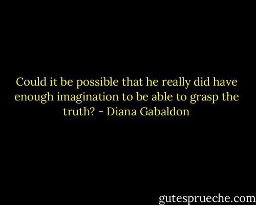 Could it be possible that he really did have enough imagination to be able to grasp the truth? - Diana Gabaldon