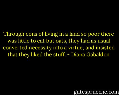Through eons of living in a land so poor there was little to eat but oats, they had as usual converted necessity into a virtue, and insisted that they liked the stuff. - Diana Gabaldon