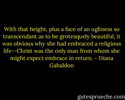 With that height, plus a face of an ugliness so transcendant as to be grotesquely beautiful, it was obvious why she had embraced a religious life--Christ was the only man from whom she might expect embrace in return. - Diana Gabaldon