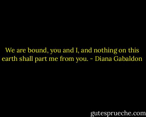 We are bound, you and I, and nothing on this earth shall part me from you. - Diana Gabaldon
