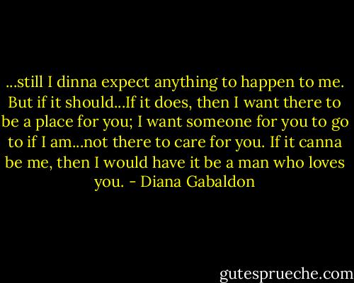 ...still I dinna expect anything to happen to me. But if it should...If it does, then I want there to be a place for you; I want someone for you to go to if I am...not there to care for you. If it canna be me, then I would have it be a man who loves you. - Diana Gabaldon