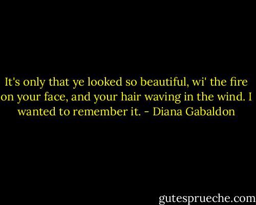 It's only that ye looked so beautiful, wi' the fire on your face, and your hair waving in the wind. I wanted to remember it. - Diana Gabaldon