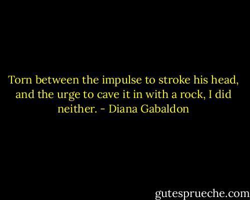 Torn between the impulse to stroke his head, and the urge to cave it in with a rock, I did neither. - Diana Gabaldon