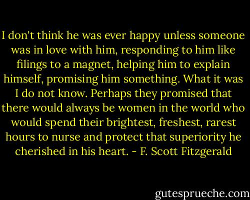 I don't think he was ever happy unless someone was in love with him, responding to him like filings to a magnet, helping him to explain himself, promising him something. What it was I do not know. Perhaps they promised that there would always be women in the world who would spend their brightest, freshest, rarest hours to nurse and protect that superiority he cherished in his heart. - F. Scott Fitzgerald