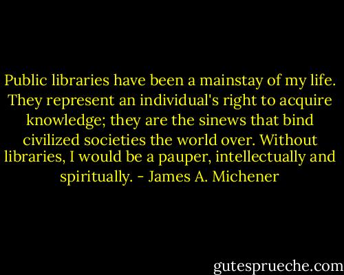 Public libraries have been a mainstay of my life. They represent an individual's right to acquire knowledge; they are the sinews that bind civilized societies the world over. Without libraries, I would be a pauper, intellectually and spiritually. - James A. Michener
