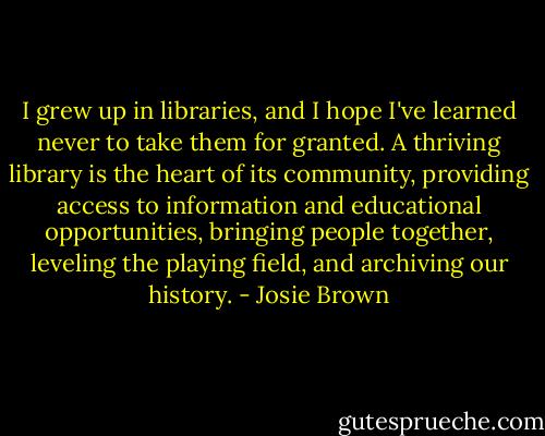 I grew up in libraries, and I hope I've learned never to take them for granted. A thriving library is the heart of its community, providing access to information and educational opportunities, bringing people together, leveling the playing field, and archiving our history. - Josie Brown