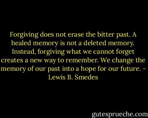 Forgiving does not erase the bitter past. A healed memory is not a deleted memory. Instead, forgiving what we cannot forget creates a new way to remember. We change the memory of our past into a hope for our future. - Lewis B. Smedes