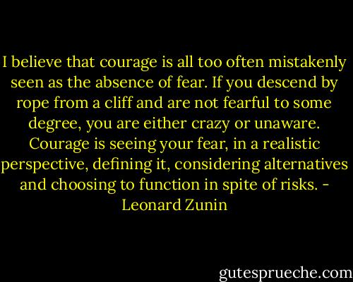 I believe that courage is all too often mistakenly seen as the absence of fear. If you descend by rope from a cliff and are not fearful to some degree, you are either crazy or unaware. Courage is seeing your fear, in a realistic perspective, defining it, considering alternatives and choosing to function in spite of risks. - Leonard Zunin